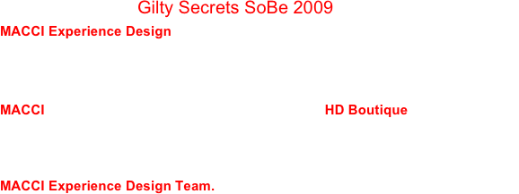 MACCI presents Gilty Secrets SoBe 2009
MACCI Experience Design and our Event Planning Partners are exposing our favorite Secret hidden-away places for you to entertain your guests.  We have a variety of Luxe, Casual, Exotic or Kitsch venues that will offer your guests a unique experience they will only share with you!

MACCI will help you entertain your clients during HD Boutique at such 
venues as a SoBe Penthouse Suite, a Rooftop Lounge, a Beach Club in the Sand, a Posh Library, an Aphrodisiac Haven, an Alley Hideaway, a Filming Studio or a Hollywood Bowling Alley.  All cocktail receptions, dinners and 
late night clubbing designed and orchestrated for you and your guests by  MACCI Experience Design Team.